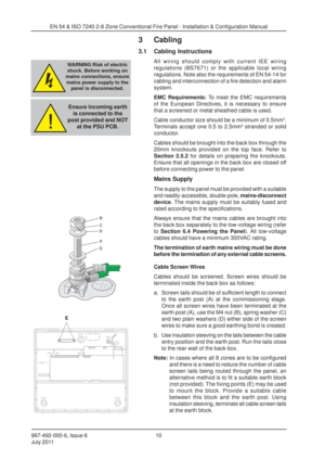 Page 17997-492-000-6, Issue 6
July 201110
EN 54 & ISO 7240 2-8 Zone Conventional Fire Panel - Installation & Configuration Manual
3 Cabling
3.1 Cabling Instructions
All wiring should comply with current IEE wiring
regulations (BS7671) or the applicable local wiring
regulations. Note also the requirements of EN 54-14 for
cabling and interconnection of a fire detection and alarm
system.
EMC Requirements:
 To meet the EMC requirements
of the European Directives, it is necessary to ensure
that a screened or metal...