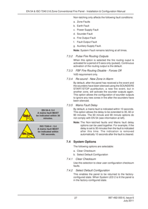 Page 34997-492-000-6, Issue 6July 2011
27
EN 54 & ISO 7240 2-8 Zone Conventional Fire Panel - Installation & Configuration Manual
Non-latching only affects the following fault conditions:
a. Zone Faults
b. Earth Fault
c. Power Supply Fault
d. Sounder Fault
e. Fire Output Fault
f. Fault Output Fault
g. Auxiliary Supply Fault.
Note:System Fault remains latching at all times.
7.3.2 Pulse Fire Routing Outputs
When this option is selected the fire routing ouput is
activated for a period of 5 secs only (pulsed)....