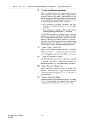 Page 39997-492-000-6, Issue 6
July 201132
EN 54 & ISO 7240 2-8 Zone Conventional Fire Panel - Installation & Configuration Manual
7.8 Primary and Secondary Delays
A day-time delay strategy can be implemented, if required,
which comprises two user-configurable delay periods to
allow a fire search to take place. These delay periods are
referred to as primary and secondary. On an auto detection
zone, every fire state places the panel in a full alarm, hold-
off state until the indicated fire event has either:
a....