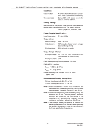 Page 42997-492-000-6, Issue 6July 2011
35
EN 54 & ISO 7240 2-8 Zone Conventional Fire Panel - Installation & Configuration Manual
Electrical:
Classification: A combination of 
Installation Class 1
and Class 2 (panel must be earthed).
Conductor size: Compatible with cable conductor
sizes: 0.5mm
2 to 2.5mm2 .
Supply Rating:
Mains supply to the panel is to be provided via an external,
double-pole, mains-isolation unit. The supply rating is:
230V~ (ac) ±15%, 50/ 60Hz, 1.6A.
Power Supply Specification:
Input Fuse...