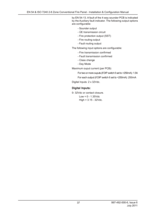 Page 44997-492-000-6, Issue 6July 2011
37
EN 54 & ISO 7240 2-8 Zone Conventional Fire Panel - Installation & Configuration Manual
by EN 54-13. A fault of the 4-way sounder PCB is indicated
by the Auxiliary fault indicator. The following output options
are configurable:- Sounder output
- ÜE transmission circuit
- Fire protection output (SST)
- Fire routing output
- Fault routing output
The following input options are configurable: - Fire transmission confirmed
- Fault transmission confirmed
- Class change
- Day...