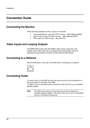 Page 26Installation 
 
________________________________________________________________________\
______________________ 
26  
   
Connection Guide
 
 
Connecting the Monitor 
There are three available monitor outputs on the  DVR.  
•  Composite Monitor output for CCTV moni tor – BNC (Marked MAIN)  
•  Spot monitor output for CCTV monitor  -  BNC (Marked SPOT) 
•  VGA output for VGA monitor –  Mini-Sub D15  
 
Video Input s and Loop ing Outputs   
The HRDP DVR comes with 4/8/16 BNC video inputs on the rear of...