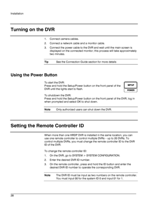 Page 28Installation 
 
________________________________________________________________________\
______________________ 
28  
   
Turning on the DVR
 
1.  Connect camera cables.  
2.   Connect a network cable and a monitor cable. 
3.   Connect the power cable to the DVR and wait until the main screen is 
displayed on the connected monitor; this process will take approximately 
two minutes.  
Tip  See the Connection Guide section for more details  
 
Using the Power Button 
To start the DVR:   
Press and hold...