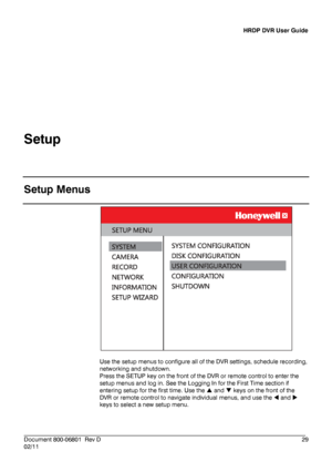 Page 29HRDP DVR User Guide 
 
________________________________________________________________________\
______________________ 
Document 800 -06801   Rev D  29 
02/11    
Setup
 
 
Setup Menus  
 
 
Use the setup menus to configure all of the DVR settings, schedule recording, 
networking and shutdown.  
Press the SETUP key on the front of the DVR or remote control to enter the 
setup menus and log in. See the Logging In for the First Time section if 
entering setup for the first time. Use  the   and   keys on...