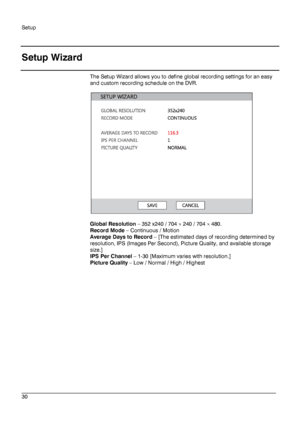Page 30Setup 
 
________________________________________________________________________\
______________________ 
30  
   
Setup Wizard  
The Setup Wizard allows you to define global recording settings for an easy 
and custom recording schedule on the DVR.  
 
 
 
Global Resolution  –  352 x240 / 704 ×  240 / 704 ×  480.  
Record Mode  –  Continuous / Motion   
Average Days to Record  –  [The estimated days of recording determined by 
resolution, IPS (Images Per Second), Picture Quality, and available storage...