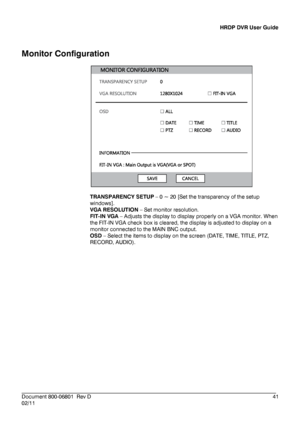 Page 41HRDP DVR User Guide 
 
________________________________________________________________________\
______________________ 
Document 800 -06801   Rev D  41 
02/11    
Monitor 
Configuration  
 
 
TRANSPARENCY  SETUP  –  0 ~  20 [Set the transparency of the setup 
windows].  
VGA  RESOLUTION  –  Set  monitor resolution. 
FIT -IN  VGA  –  Adjusts the display to display properly on a VGA monitor. When 
the FIT -IN VGA check box is cleared, the display is adjusted to display on a 
monitor connected to the MAIN...