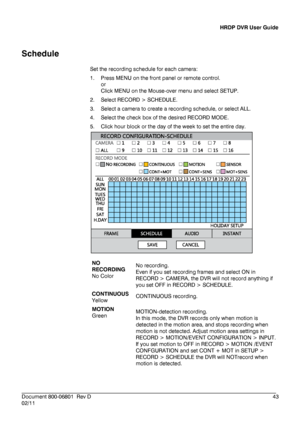 Page 43HRDP DVR User Guide 
 
________________________________________________________________________\
______________________ 
Document 800 -06801   Rev D  43 
02/11    
Schedule
 
Set the recording schedule for each camera : 
1.   Press ME NU on the front panel or remote control. 
or  
Click  MENU  on the Mouse -over  menu and select SETUP . 
2.   Select RECORD > SCHEDULE.  
3.   Select a camera to create a recording schedule, or select ALL.  
4.   Select the check box of the desired RECORD MODE.  
5.   Click...