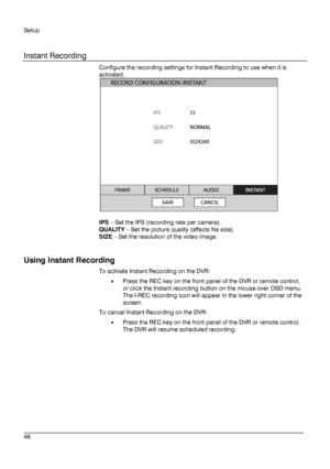 Page 46Setup 
 
________________________________________________________________________\
______________________ 
46  
   
Instant Recording
 
Configure the recording settings for Instant Recording to use when it is 
activated. 
 
 
IPS  – Set the IPS (recording rate per camera).  
QUALITY  –  Set the picture quality (affects file size).  
SIZE  – Set the resolution of the video image.  
 
Using  Instant Recording  
To activate Instant Recording on the DVR:  
•  Press  the REC key on the front panel of the DVR...