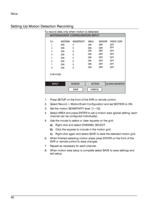 Page 48Setup 
 
________________________________________________________________________\
______________________ 
48  
   
Setting Up Motion Detection Recording
 
To record data only when motion is detected:  
 
 
1.   Press SETUP on the front of the DVR or remote control.  
2.   Select Record > Motion/Event Configuration and set MOTION to ON.   
3.   Set  the motion  SENSITIVITY  level. [1~10].  
4.   Select AREA and press ENTER to set a motion area (global setting; each 
channel can be configured...