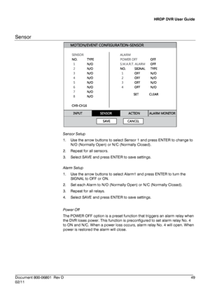 Page 49HRDP DVR User Guide 
 
________________________________________________________________________\
______________________ 
Document 800 -06801   Rev D  49 
02/11    
Sensor
 
 
 
Sensor  Setup 
1.   Use the arrow buttons to select Sensor 1 and press ENTER to change to 
N/O (Normally Open) or N/ C (Normally Closed). 
2.   Repeat for all sensors.  
3.   Select SAVE and press ENTER to save settings . 
 
Alarm  Setup  
1.   Use the arrow buttons to select Alarm 1 and press ENTER to turn the 
SIGNAL to OFF or...