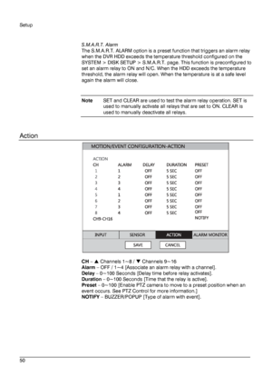 Page 50Setup 
 
________________________________________________________________________\
______________________ 
50  
   
S.M.A.R.T. Alarm
 
The S.M.A.R.T. ALARM option is a preset function that triggers an alarm relay 
when the DVR HDD exceeds the temperature threshold configured on the 
SYSTEM > DISK SETUP > S.M.A.R.T. page. This function is preconfigured to 
set an alarm relay to ON and N/C. When the HDD exceeds the temperature 
threshold, the alarm relay will open. When the temperature is at a safe level...