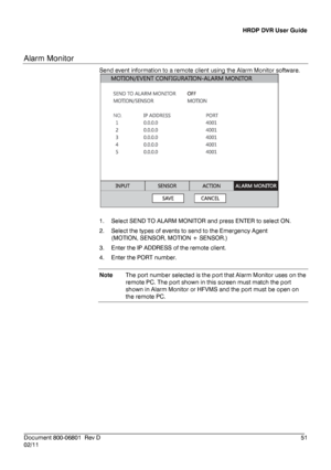 Page 51HRDP DVR User Guide 
 
________________________________________________________________________\
______________________ 
Document 800 -06801   Rev D  51 
02/11    
Alarm Monitor
 
Send event information to a remote client  using the Alarm Monitor software . 
 
 
1.   Select  SEND TO ALARM MONITOR  and press ENTER to select ON. 
2.   Select the types of events to send to the Emergency Agent   
(MOTION, SENSOR, MOTION + SENSOR. ) 
3.   Enter the IP ADDRESS of the remote client.  
4.   Enter the PORT...