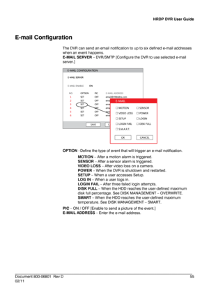 Page 55HRDP DVR User Guide 
 
________________________________________________________________________\
______________________ 
Document 800 -06801   Rev D  55 
02/11    
E
-mail Configuration  
The DVR can send an email notification to up to six defined e- mail addresses 
when an event happens.  
E- MAIL SERVER –  DVR/SMTP [Configure the DVR to use selected e- mail 
server.] 
 
 
 
OPTION  –Define the type of event that will trigger an e -mail notifica tion. 
MOTION  – After a motion alarm is triggered....