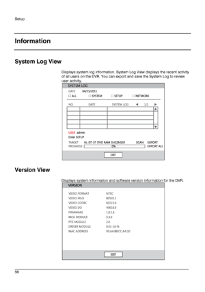 Page 56Setup 
 
________________________________________________________________________\
______________________ 
56  
   
Information
 
 
System Log View  
Displays system log information. System Log View displays the recent activity 
of all users on the DVR. You can export and sa ve the System Log to review 
user activity.  
 
 
Version View  
Displays system information and software version information for the DVR. 
 
 
  