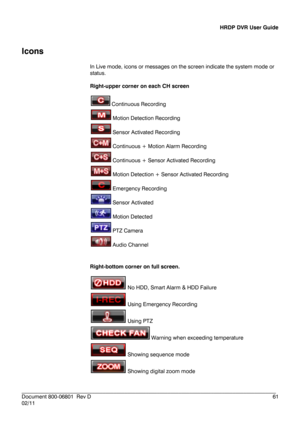 Page 61HRDP DVR User Guide 
 
________________________________________________________________________\
______________________ 
Document 800 -06801   Rev D  61 
02/11  
 
Icons
 
In Live  mode, icons or messages on the scr een indicate the system mode or 
status.   
 
Right -upper corner on each CH screen  
 
 Continuous Recording  
  Motion Detection Recording  
  Sensor Activated Recording  
  Continuous + Motion Alarm Recording 
  Continuous + Sensor Activated Recording  
  Motion Detection + Sensor...