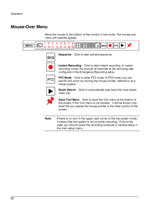 Page 62Operation 
 
________________________________________________________________________\
______________________ 
62  
   
Mouse
-Over Menu  
Move the mouse  to the bottom of the monitor in live mode. The mouse -over 
menu  will instantly appear . 
 
  Sequence
 –  Click to start camera sequence.  
  Instant Recording
 –  Click to start instant recording . In instant 
recording mode, the records all channels at the recording rate 
configured in the Emergency Recording setup . 
  PTZ Mode
 –  Click to enter...