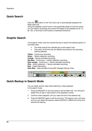 Page 66Operation 
 
________________________________________________________________________\
______________________ 
66  
   
Quick Search
 
Click the  button on the Tool menu  bar to automatically playback the 
latest video clip. 
Using the playback control icons or the jog/shuttle wheel on the front panel, 
you can search recordings  and control the speed of the playback by 2x, 4x, 
8x, 16x, or 32 times to the forward or backward directions.  
 
 
Graphic Search  
In the search mode, click the colored time...