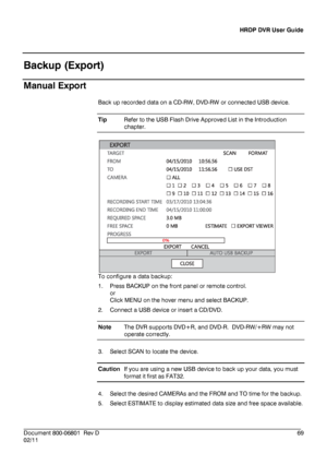 Page 69HRDP DVR User Guide 
 
________________________________________________________________________\
______________________ 
Document 800 -06801   Rev D  69 
02/11    
Backup (Export)
 
Manual Export 
Back up recorded data on a CD -RW,  DVD- RW or connected USB device.  
Tip   Refer to the USB Flash Drive Approved List  in the Introduction
 
chapter.  
 
To configure a data backup:  
1.   Press  BACKUP  on  the front panel or remote control.  
or  
Click  MENU  on the hover  menu and select BACKUP.  
2....