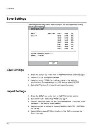 Page 74Operation 
 
________________________________________________________________________\
______________________ 
74  
   
Save Settings
 
Use the System Configuration menu to export and import saved or factory 
default system settings.  
 
 
Save Settings  
1.  Press the SETUP key on the  front of the DVR or remote control to log in.  
2.   Select SYSTEM > CONFIGURATION.  
3.   Select an empty PROFILE and  define a name for the settings 
configuration. To save settings to a USB device, select EXPORT.  
4....