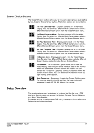 Page 81HRDP DVR User Guide 
 
________________________________________________________________________\
______________________ 
Document 800 -06801   Rev D  81 
02/11    
Screen Division Buttons 
The Screen Division buttons
 allow you to view cameras in groups such as two 
by two, three by three and four by four. The button options are shown below. 
 
 1st Four Cameras View
 –  Displays cameras 1 -4 in the Video 
Display Area. To return to a different Multi -Camera View, select a 
di fferent Screen Division...