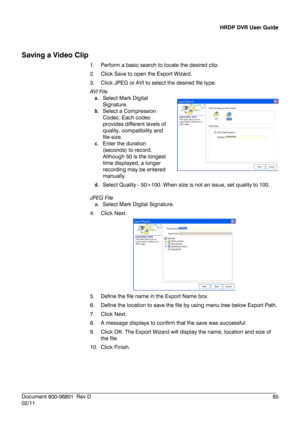 Page 85HRDP DVR User Guide 
 
________________________________________________________________________\
______________________ 
Document 800 -06801   Rev D  85 
02/11  
 
Saving a Video Clip  
1.  Perform a basic search to locate the desired clip . 
2.   Click  Save to open the Export Wizard.  
3.   Click JPEG or AVI to select the desired file type. 
AVI File  
a .  Select Mark Digital 
Signature.  
b .  Select a Compression 
Codec.  Each codec 
provides different levels of 
quality, compatibility and 
file...