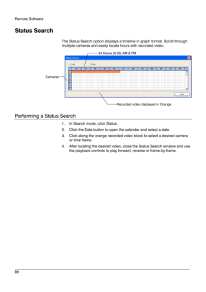 Page 86Remote Software 
 
________________________________________________________________________\
______________________ 
86  
 
Status Search  
The Status Search option displays a timeline in graph format. Scroll through 
multiple cameras and easily locate hours with recorded video. 
 
Performing a Status Search  
1.  In Search  mode, click Status.  
2.   Click the Date button to open the calendar and select a date. 
3.   Click along the orange recorded video block to select a desired camera 
or time frame....