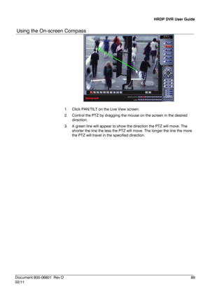 Page 89HRDP DVR User Guide 
 
________________________________________________________________________\
______________________ 
Document 800 -06801   Rev D  89 
02/11  
Using the On- screen Compass  
 
1.  Click  PAN/TILT on the Live View screen.  
2.   Control the PTZ by dragging the mouse on the screen in the desired 
direction.  
3.   A green line will appear to show the direction the PTZ will move. The 
shorter the line the less the  PTZ will move. The longer the line the more 
the PTZ will travel in the...