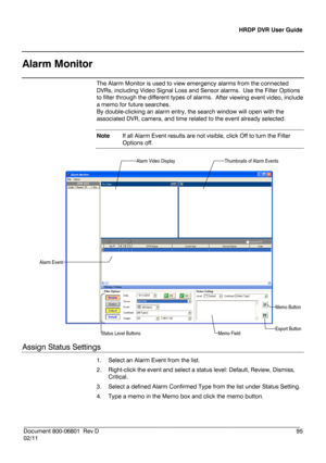 Page 95HRDP DVR User Guide 
 
________________________________________________________________________\
______________________ 
Document 800 -06801   Rev D  95 
02/11  
 
Alarm Monitor
 
The Alarm Monitor is used to view emergency  alarms  from the  connected  
DVR s, including Video Signal Loss and Sensor alarms.  Use the Filter Options  
to filter through the different types of alarms.  
After viewing event video, include 
a memo for future searches.  
By double-clicking an alarm entry, the search window will...