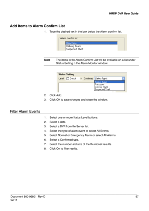 Page 97HRDP DVR User Guide 
 
________________________________________________________________________\
______________________ 
Document 800 -06801   Rev D  97 
02/11  
Add Items to Alarm Confirm List  
1.  Type the  desired text in the box  below the Alarm confirm list.  
 
 
Note  The items in the  Alarm Confirm List will be available on a list under 
Status Setting in the Alarm Monitor window.  
 
 
2.   Click Add.  
3.   Click  OK to save changes and close the window. 
 
Filter Alarm Events  
1.  Select one...