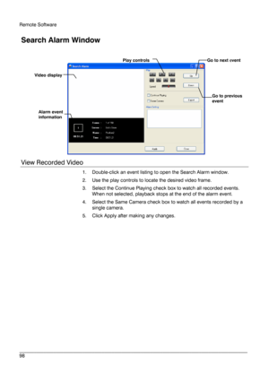 Page 98Remote Software 
 
________________________________________________________________________\
______________________ 
98  
 
Search Alarm Window  
 
View Recorded Video 
1.  Double -click an event listing to open the Search Alarm window.  
2.   Use the play controls to locate the desired video frame. 
3.   Select the Continue Playing check box to watch all recorded events.  
When not selected, playback stops at the end of the alarm event.  
4.   Select the Same Camera check box to watch all events...