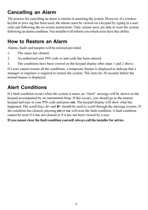 Page 117
Cancelling an Alarm
The process for cancelling an alarm is similar to unsetting the system. However, if a wireless
keyfob or prox tag has been used, the alarms must be viewed on a keypad by typing in a user
code and following the on-screen instructions. Only certain users are able to reset the system
following an alarm condition. You installer will inform you which users have this ability.
How to Restore an Alarm
Alarms, faults and tampers will be restored provided:
1. The cause has cleared.
2. An...