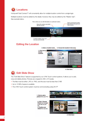 Page 88
Locations
Honeywell Total ConnectTM will conveniently allow for multiple location control from a single login.
Multiple locations must be added by the dealer, however, they may be edited by the “Master User”. 
See example below.
Edit Slide Show
The “Edit Slide Show” feature is supported by our LYNX Touch control systems. It allows you to add,  
crop and delete photos. Pictures are cropped to 480 x 272 pixels. 
»   The files must be either .JPG or .PNG, and the size must be less than \
2 MB
»  Up to 13...