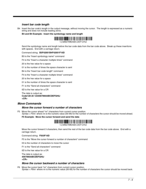 Page 1117 - 5
Insert bar code length
B4 Insert the bar code’s length in the output message, without moving the cursor.  The length is expressed as a numeric 
string and does not include leading zeros.
B3 and B4 Example:  Insert the symbology name and length
Send the symbology name and length before the bar code data from the bar code above.  Break up these insertions 
with spaces.  End with a carriage return.  
Command string:  B3F42001B4F42001F10D
B3 is the “Insert symbology name” command
F4 is the “Insert a...