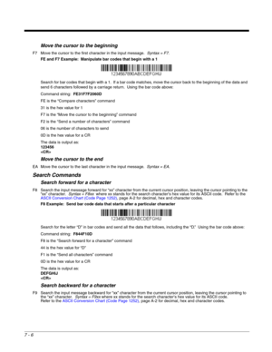 Page 1127 - 6
Move the cursor to the beginning
F7 Move the cursor to the first character in the input message.  Syntax = F7.
FE and F7 Example:  Manipulate bar codes that begin with a 1
Search for bar codes that begin with a 1.  If a bar code matches, move the cursor back to the beginning of the data and 
send 6 characters followed by a carriage return.  Using the bar code above:
Command string:  FE31F7F2060D
FE is the “Compare characters” command
31 is the hex value for 1
F7 is the “Move the cursor to the...