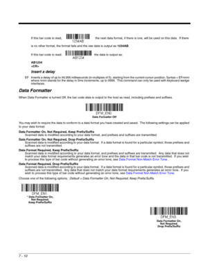 Page 1167 - 10
If this bar code is read,    the next data format, if there is one, will be used on this data.  If there 
is no other format, the format fails and the raw data is output as 1234AB. 
If this bar code is read:  the data is output as:  
AB1234

Insert a delay
EF Inserts a delay of up to 49,995 milliseconds (in multiples of 5), starting from the current cursor position. Syntax = EFnnnn 
where nnnn stands for the delay in 5ms increments, up to 9999.  This command can only be used with keyboard wedge...