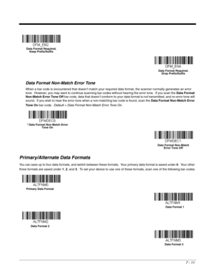 Page 1177 - 11
Data Format Non-Match Error Tone
When a bar code is encountered that doesn’t match your required data format, the scanner normally generates an error 
tone.  However, you may want to continue scanning bar codes without hearing the error tone.  If you scan the Data Format 
Non-Match Error Tone Off bar code, data that doesn’t conform to your data format is not transmitted, and no error tone will 
sound.  If you wish to hear the error tone when a non-matching bar code is found, scan the Data Format...