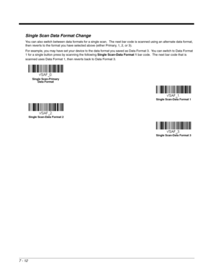 Page 1187 - 12
Single Scan Data Format Change
You can also switch between data formats for a single scan.  The next bar code is scanned using an alternate data format, 
then reverts to the format you have selected above (either Primary, 1, 2, or 3).
For example, you may have set your device to the data format you saved as Data Format 3.  You can switch to Data Format 
1 for a single button press by scanning the following Single Scan-Data Format 1 bar code.  The next bar code that is 
scanned uses Data Format 1,...