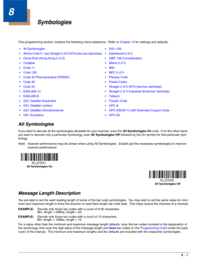 Page 1198 - 1
8
Symbologies
This programming section contains the following menu selections.  Refer to Chapter 10 for settings and defaults.
All Symbologies
If you want to decode all the symbologies allowable for your scanner, scan the All Symbologies On code.  If on the other hand, 
you want to decode only a particular symbology, scan All Symbologies Off followed by the On symbol for that particular sym-
bology.
Note: Scanner performance may be slower when using All Symbologies.  Enable just the necessary...