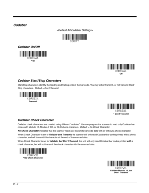 Page 1208 - 2
Codabar

Codabar On/Off
Codabar Start / Stop Characters
Start/Stop characters identify the leading and trailing ends of the bar code. You may either transmit, or not transmit Start/
Stop characters.  Default = Don’t Transmit.
Codabar Check Character
Codabar check characters are created using different “modulos.”  You can program the scanner to read only Codabar bar 
codes with Modulo 16, Modulo 7 CD, or CLSI check characters.  Default = No Check Character.
No Check Character indicates that the...