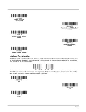 Page 1218 - 3
Codabar Concatenation
Codabar supports symbol concatenation.  When you enable concatenation, the scanner looks for a Codabar symbol having 
a “D” start character, adjacent to a symbol having a “D” stop character.  In this case the two messages are concatenated 
into one with the “D” characters omitted. 
Select Require to prevent the scanner from decoding a single “D” Codabar symbol without its companion.  This selection 
has no effect on Codabar symbols without Stop/Start D characters.
Validate...