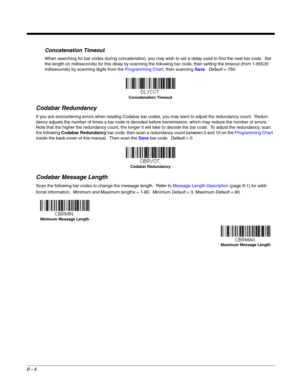 Page 1228 - 4
Concatenation Timeout
When searching for bar codes during concatenation, you may wish to set a delay used to find the next bar code.  Set 
the length (in milliseconds) for this delay by scanning the following bar code, then setting the timeout (from 1-65535 
milliseconds) by scanning digits from the Programming Chart, then scanning Save.  Default = 750.
Codabar Redundancy
If you are encountering errors when reading Codabar bar codes, you may want to adjust the redundancy count.  Redun-
dancy...