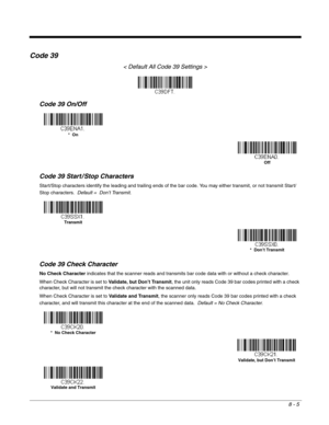 Page 1238 - 5
Code 39
< Default All Code 39 Settings >
Code 39 On/Off
Code 39 Start / Stop Characters
Start/Stop characters identify the leading and trailing ends of the bar code. You may either transmit, or not transmit Start/
Stop characters.  Default =  Don’t Transmit.
Code 39 Check Character
No Check Character indicates that the scanner reads and transmits bar code data with or without a check character.
When Check Character is set to Validate, but Don’t Transmit, the unit only reads Code 39 bar codes...