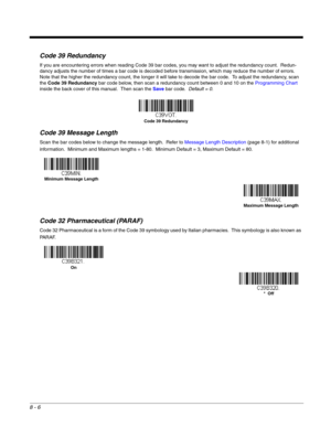 Page 1248 - 6
Code 39 Redundancy
If you are encountering errors when reading Code 39 bar codes, you may want to adjust the redundancy count.  Redun-
dancy adjusts the number of times a bar code is decoded before transmission, which may reduce the number of errors.  
Note that the higher the redundancy count, the longer it will take to decode the bar code.  To adjust the redundancy, scan 
the Code 39 Redundancy bar code below, then scan a redundancy count between 0 and 10 on the Programming Chart 
inside the back...