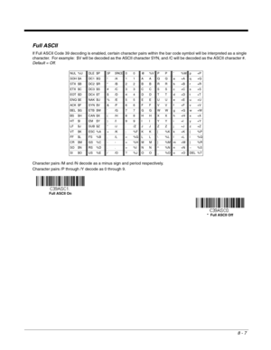 Page 1258 - 7
Full ASCII
If Full ASCII Code 39 decoding is enabled, certain character pairs within the bar code symbol will be interpreted as a single 
character.  For example:  $V will be decoded as the ASCII character SYN, and /C will be decoded as the ASCII character #.  
Default = Off.
Character pairs /M and /N decode as a minus sign and period respectively.
Character pairs /P through /Y decode as 0 through 9.
NUL %UDLE $PSP SPACE00@%VPP‘%Wp+P
SOH $A
DC1 $Q!/A11AAQQa+Aq+Q
STX $B
DC2 $R“/B22BBRRb+Br+R
ETX $C...