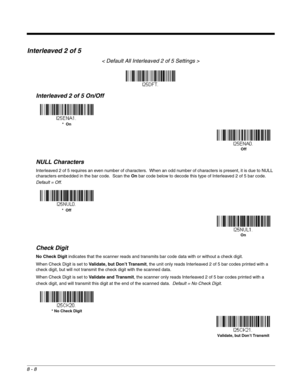 Page 1268 - 8
Interleaved 2 of 5
< Default All Interleaved 2 of 5 Settings >
Interleaved 2 of 5 On/Off
NULL Characters
Interleaved 2 of 5 requires an even number of characters.  When an odd number of characters is present, it is due to NULL 
characters embedded in the bar code.  Scan the On bar code below to decode this type of Interleaved 2 of 5 bar code.  
Default = Off.
Check Digit
No Check Digit indicates that the scanner reads and transmits bar code data with or without a check digit.
When Check Digit is...