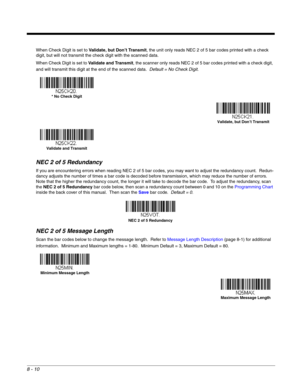 Page 1288 - 10
When Check Digit is set to Validate, but Don’t Transmit, the unit only reads NEC 2 of 5 bar codes printed with a check 
digit, but will not transmit the check digit with the scanned data.  
When Check Digit is set to Validate and Transmit, the scanner only reads NEC 2 of 5 bar codes printed with a check digit, 
and will transmit this digit at the end of the scanned data.  Default = No Check Digit.
NEC 2 of 5 Redundancy
If you are encountering errors when reading NEC 2 of 5 bar codes, you may want...