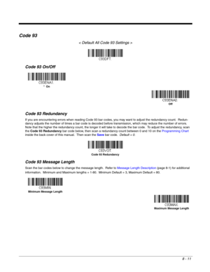 Page 1298 - 11
Code 93
< Default All Code 93 Settings >
Code 93 On/Off
Code 93 Redundancy
If you are encountering errors when reading Code 93 bar codes, you may want to adjust the redundancy count.  Redun-
dancy adjusts the number of times a bar code is decoded before transmission, which may reduce the number of errors.  
Note that the higher the redundancy count, the longer it will take to decode the bar code.  To adjust the redundancy, scan 
the Code 93 Redundancy bar code below, then scan a redundancy count...