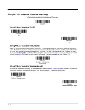Page 1308 - 12
Straight 2 of 5 Industrial (three-bar start/stop)

Straight 2 of 5 Industrial On/Off
Straight 2 of 5 Industrial Redundancy
If you are encountering errors when reading Straight 2 of 5 Industrial bar codes, you may want to adjust the redundancy 
count.  Redundancy adjusts the number of times a bar code is decoded before transmission, which may reduce the number 
of errors.  Note that the higher the redundancy count, the longer it will take to decode the bar code.  To adjust the redun-
dancy, scan...