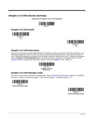 Page 1318 - 13
Straight 2 of 5 IATA (two-bar start/stop)

Straight 2 of 5 IATA On/Off
Straight 2 of 5 IATA Redundancy
If you are encountering errors when reading Straight 2 of 5 IATA bar codes, you may want to adjust the redundancy count.  
Redundancy adjusts the number of times a bar code is decoded before transmission, which may reduce the number of 
errors.  Note that the higher the redundancy count, the longer it will take to decode the bar code.  To adjust the redundancy, 
scan the Straight 2 of 5 IATA...