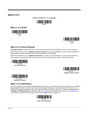 Page 1328 - 14
Matrix 2 of 5

Matrix 2 of 5 On/Off
Matrix 2 of 5 Check Character
No Check Character indicates that the scanner reads and transmits bar code data with or without a check character.
When Check Character is set to Validate, but Don’t Transmit, the unit only reads Matrix 2 of 5 bar codes printed with a 
check character, but will not transmit the check character with the scanned data.  
When Check Character is set to Validate and Transmit, the scanner only reads Matrix 2 of 5 bar codes printed with a...